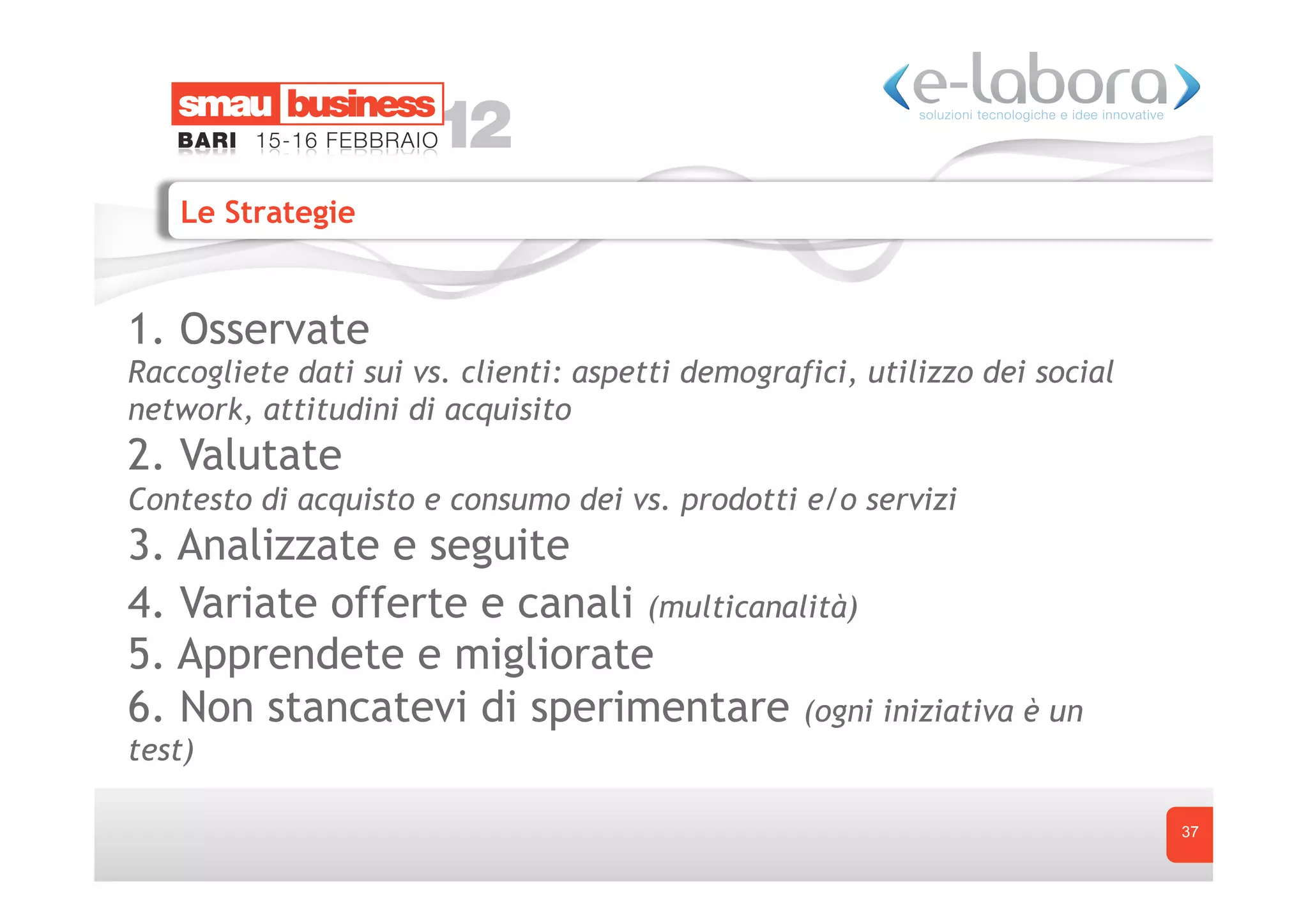 Le Strategie


1. Osservate
Raccogliete dati sui vs. clienti: aspetti demografici, utilizzo dei social
network, attitudini di acquisito
2. Valutate
Contesto di acquisto e consumo dei vs. prodotti e/o servizi
3. Analizzate e seguite
4. Variate offerte e canali (multicanalità)
5. Apprendete e migliorate
6. Non stancatevi di sperimentare (ogni iniziativa è un
test)

                                                                             37
 