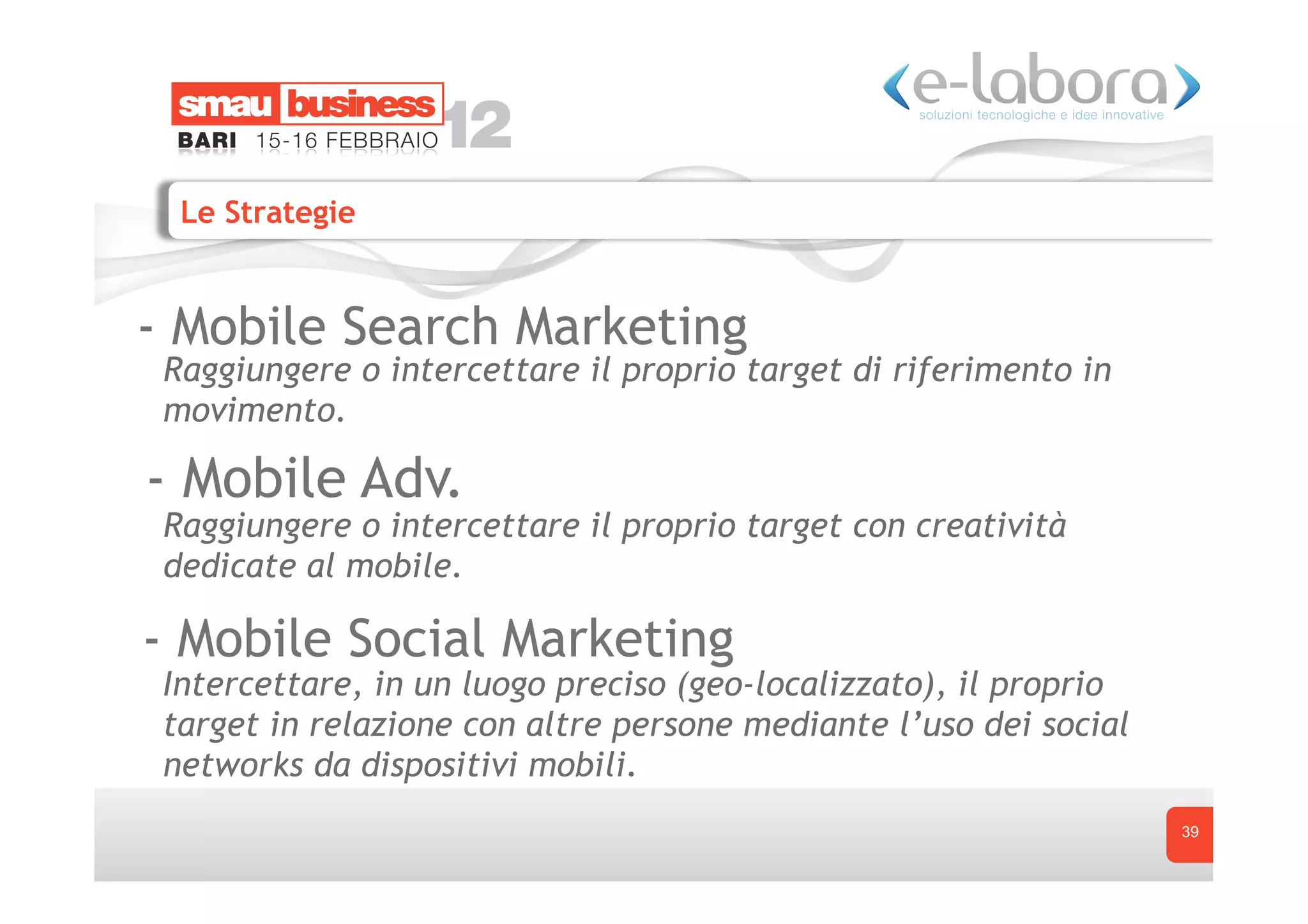 Le Strategie


- Mobile Search Marketing
 Raggiungere o intercettare il proprio target di riferimento in
 movimento.

- Mobile Adv.
 Raggiungere o intercettare il proprio target con creatività
 dedicate al mobile.

- Mobile Social Marketing
 Intercettare, in un luogo preciso (geo-localizzato), il proprio
 target in relazione con altre persone mediante l’uso dei social
 networks da dispositivi mobili.
                                                                   39
 