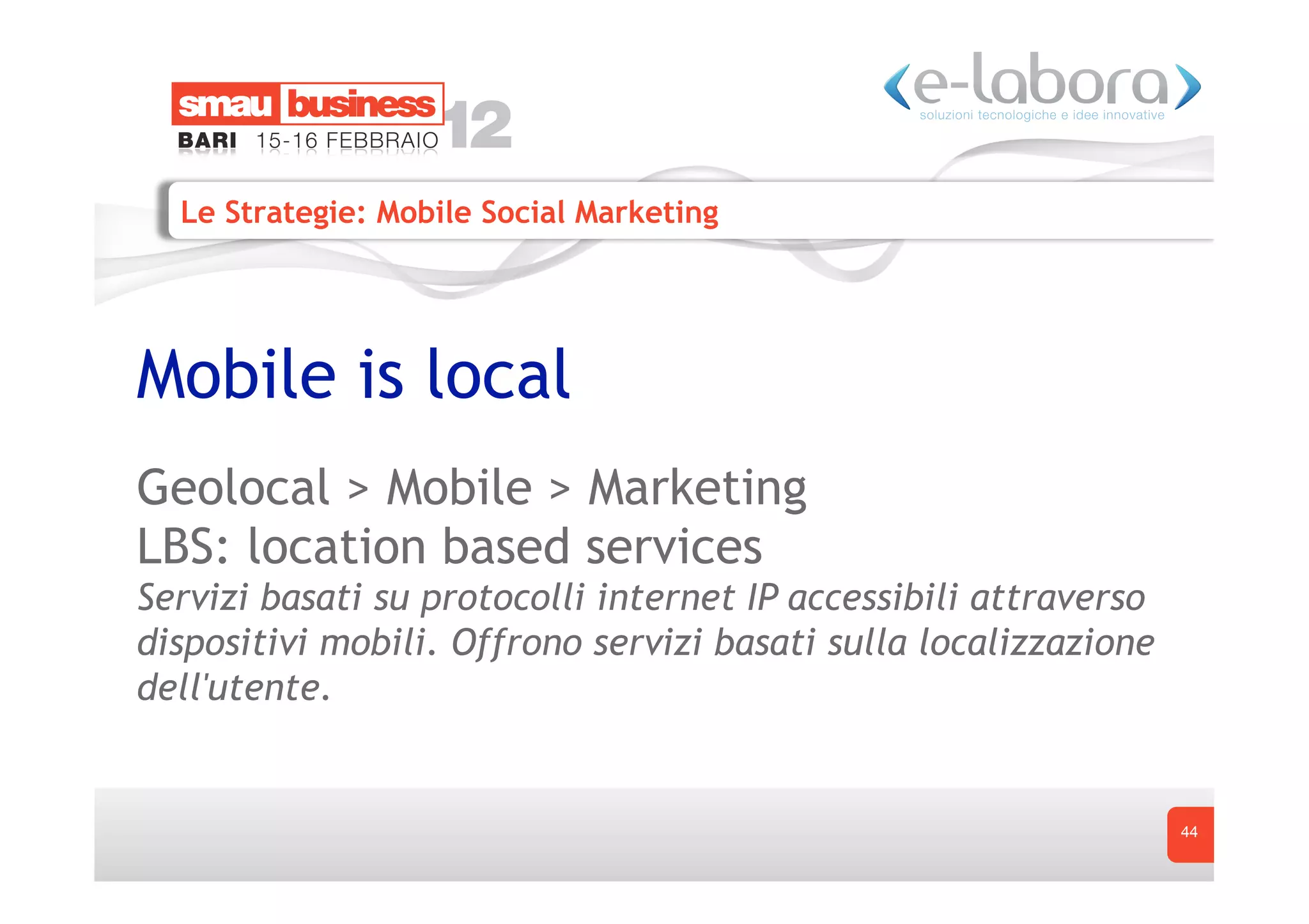Le Strategie: Mobile Social Marketing




Mobile is local
Geolocal > Mobile > Marketing
LBS: location based services
Servizi basati su protocolli internet IP accessibili attraverso
dispositivi mobili. Offrono servizi basati sulla localizzazione
dell'utente.


                                                                  44
 