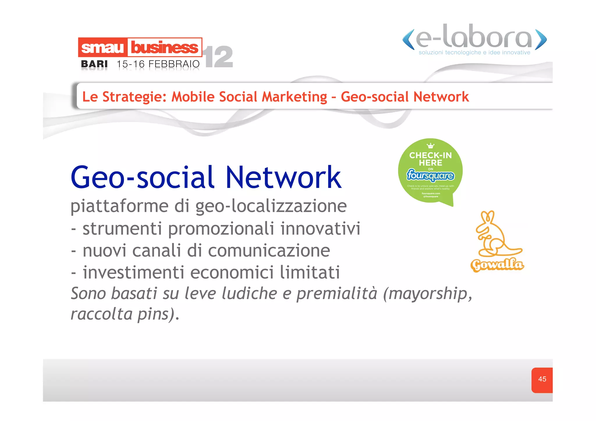 Le Strategie: Mobile Social Marketing – Geo-social Network




Geo-social Network
piattaforme di geo-localizzazione
- strumenti promozionali innovativi
- nuovi canali di comunicazione
- investimenti economici limitati
Sono basati su leve ludiche e premialità (mayorship,
raccolta pins).


                                                              45
 