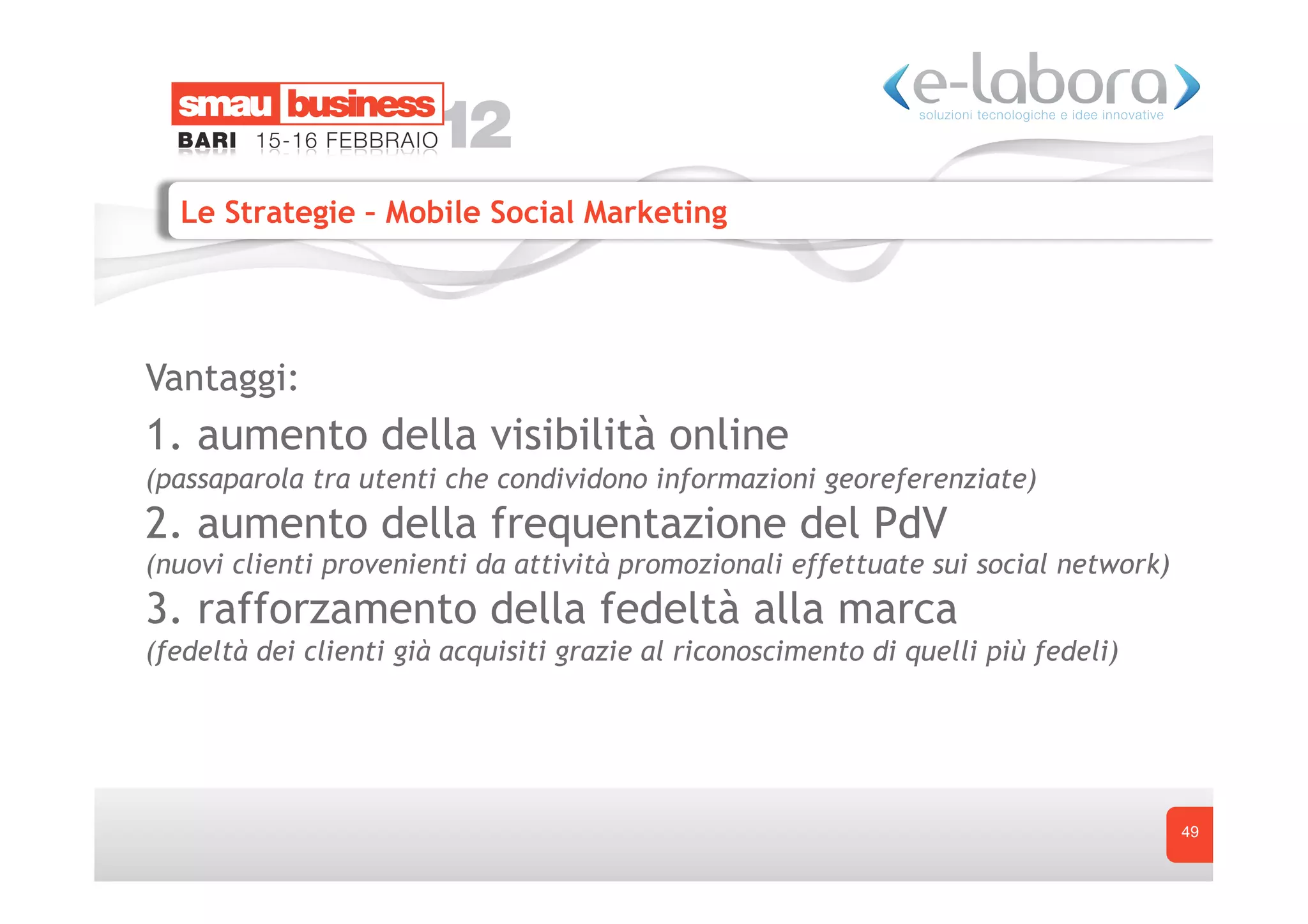 Le Strategie – Mobile Social Marketing




Vantaggi:
1. aumento della visibilità online
(passaparola tra utenti che condividono informazioni georeferenziate)
2. aumento della frequentazione del PdV
(nuovi clienti provenienti da attività promozionali effettuate sui social network)
3. rafforzamento della fedeltà alla marca
(fedeltà dei clienti già acquisiti grazie al riconoscimento di quelli più fedeli)




                                                                                     49
 