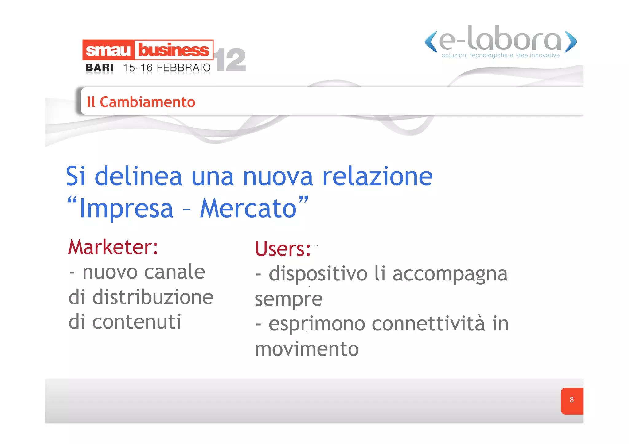 Il Cambiamento




Si delinea una nuova relazione
 Impresa – Mercato
Marketer:          Users:
- nuovo canale     - dispositivo li accompagna
di distribuzione   sempre
di contenuti       - esprimono connettività in
                   movimento

                                                 8
 