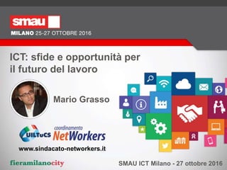 ICT: sfide e opportunità per
il futuro del lavoro
SMAU ICT Milano - 27 ottobre 2016
Mario Grasso
www.sindacato-networkers.it
 