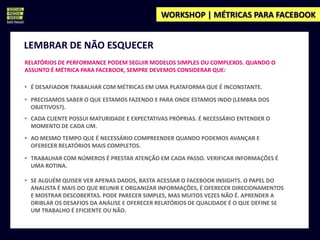 WORKSHOP | MÉTRICAS PARA FACEBOOK


LEMBRAR DE NÃO ESQUECER
RELATÓRIOS DE PERFORMANCE PODEM SEGUIR MODELOS SIMPLES OU COMPLEXOS. QUANDO O
ASSUNTO É MÉTRICA PARA FACEBOOK, SEMPRE DEVEMOS CONSIDERAR QUE:

• É DESAFIADOR TRABALHAR COM MÉTRICAS EM UMA PLATAFORMA QUE É INCONSTANTE.

• PRECISAMOS SABER O QUE ESTAMOS FAZENDO E PARA ONDE ESTAMOS INDO (LEMBRA DOS
  OBJETIVOS?).
• CADA CLIENTE POSSUI MATURIDADE E EXPECTATIVAS PRÓPRIAS. É NECESSÁRIO ENTENDER O
  MOMENTO DE CADA UM.
• AO MESMO TEMPO QUE É NECESSÁRIO COMPREENDER QUANDO PODEMOS AVANÇAR E
  OFERECER RELATÓRIOS MAIS COMPLETOS.

• TRABALHAR COM NÚMEROS É PRESTAR ATENÇÃO EM CADA PASSO. VERIFICAR INFORMAÇÕES É
  UMA ROTINA.

• SE ALGUÉM QUISER VER APENAS DADOS, BASTA ACESSAR O FACEBOOK INSIGHTS. O PAPEL DO
  ANALISTA É MAIS DO QUE REUNIR E ORGANIZAR INFORMAÇÕES, É OFERECER DIRECIONAMENTOS
  E MOSTRAR DESCOBERTAS. PODE PARECER SIMPLES, MAS MUITOS VEZES NÃO É. APRENDER A
  DRIBLAR OS DESAFIOS DA ANÁLISE E OFERECER RELATÓRIOS DE QUALIDADE É O QUE DEFINE SE
  UM TRABALHO É EFICIENTE OU NÃO.
 