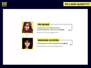 PRI E MARI QUEM?????




PRI MUNIZ
ANALISTA DE INTELIGÊNCIA DIGITAL ::
MONITORAMENTO E MÉTRICAS NA GAUGE
@primuniz | pri.muniz@gmail.com




 MARIANA OLIVEIRA
SUPERVISORA DE MONITORAMENTO NA OGILVY
@marianarrpp | marianarrpp@gmail.com
 