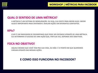 WORKSHOP | MÉTRICAS PARA FACEBOOK



QUAL O SENTIDO DE UMA MÉTRICA?
  A MÉTRICA É UM SISTEMA DE MENSURAÇÃO. OU SEJA, ELA EXISTE PARA MEDIR ALGO. MEDIR
  ALGO É IMPORTANTE PARA ENTENDER E AVALIAR AÇÕES EM DIFERENTES CONTEXTOS.


KPIs?
  O KPI É UM INDICADOR DE DESEMPENHO QUE PODE SER DEFINIDO ATRAVÉS DE UMA MÉTRICA.
  ELE DETERMINA O SUCESSO DE UMA AÇÃO QUE, POR SUA VEZ, DEPENDE DOS OBJETIVOS.


FOCA NO OBJETIVO!
  AQUELE MESMO QUE VOCÊ TEM PRA SUA VIDA, OU NÃO. É O PONTO EM QUE QUEREMOS
  CHEGAR ATRAVÉS DAS NOSSAS AÇÕES.




           E COMO ISSO FUNCIONA NO FACEBOOK?
 