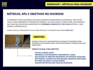 WORKSHOP | MÉTRICAS PARA FACEBOOK


MÉTRICAS, KPIs E OBJETIVOS NO FACEBOOK
O FACEBOOK É UMA DAS MÍDIAS QUE MAIS OFERECEM POSSIBILIDADES DE MÉTRICAS. POR OUTRO
LADO, É UMA FERRAMENTA TOTALMENTE DINÂMICA. OU SEJA, MUDA O TEMPO TODO. ISSO SIGNIFICA
QUE UMA DAS COISAS MAIS IMPORTANTES É ENTENDER A LÓGICA POR TRÁS DESSA MÉTRICA, E NÃO
APENAS A MÉTRICA EM SI.

PORÉM, ANTES DE COMEÇARMOS A FALAR SOBRE MÉTRICAS, É NECESSÁRIO FALAR SOBRE OBJETIVOS:



                                    OBJETIVO:
                                DEFINIR O OBJETIVO DE UMA PRESENÇA NO FACEBOOK É IMPORTANTE PARA
                                ENTENDER O QUE DEVEMOS MEDIR, ALÉM DE DIRECIONAR O TRABALHO QUE ESTÁ
                                SENDO FEITO.

                                COMO EU SEI QUAL O MEU OBJETIVO?

                                -    POR QUE A PÁGINA EXISTE?
                                     AWARENESS, RELACIONAMENTO, ENGAJAMENTO, VENDA...
                                -    ESSA DECISÃO VAI IMPACTAR DIRETAMENTE NAS MÉTRICAS ESCOLHIDAS
                                -    NÃO IGNORAR: HISTÓRICO DE COMUNICAÇÃO, SEGMENTO, MOTIVAÇÕES
                                     EM TORNO DA MARCA E OUTROS FATORES
                                -    ALINHAR EXPECTATIVAS COM TODOS OS ENVOLVIDOS
 