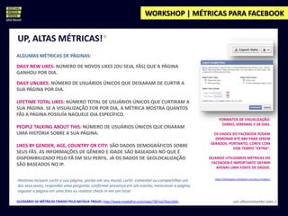 WORKSHOP | MÉTRICAS PARA FACEBOOK


UP, ALTAS MÉTRICAS!*
ALGUMAS MÉTRICAS DE PÁGINAS:

DAILY NEW LIKES: NÚMERO DE NOVOS LIKES (OU SEJA, FÃS) QUE A PÁGINA
GANHOU POR DIA.

DAILY UNLIKES: NÚMERO DE USUÁRIOS ÚNICOS QUE DEIXARAM DE CURTIR A
SUA PÁGINA POR DIA.

LIFETIME TOTAL LIKES: NÚMERO TOTAL DE USUÁRIOS ÚNICOS QUE CURTIRAM A
SUA PÁGINA. SE A VISUALIZAÇÃO FOR POR DIA, A MÉTRICA MOSTRA QUANTOS
FÃS A PÁGINA POSSUÍA NAQUELE DIA ESPECÍFICO.
                                                                                                         FORMATOS DE VISUALIZAÇÃO:
                                                                                                          DIÁRIO, SEMANAL E 28 DIAS.
PEOPLE TALKING ABOUT THIS: NÚMERO DE USUÁRIOS ÚNICOS QUE CRIARAM
UMA HISTÓRIA SOBRE A SUA PÁGINA.                                                                    OS DADOS DO FACEBOOK PODEM
                                                                                                     DEMORAR ATÉ 48H PARA SEREM
                                                                                                   GERADOS. PORTANTO, CONTE COM
LIKES BY GENDER, AGE, COUNTRY OR CITY: SÃO DADOS DEMOGRÁFICOS SOBRE                                           ESSE TEMPO “EXTRA”.
SEUS FÃS. AS INFORMAÇÕES DE GÊNERO E IDADE SÃO BASEADAS NO QUE É
DISPONIBILIZADO PELO FÃ EM SEU PERFIL. JÁ OS DADOS DE GEOLOCALIZAÇÃO                               QUANDO UTILIZAMOS MÉTRICAS DO
SÃO BASEADOS NO IP.                                                                                 FACEBOOK É IMPORTANTE DEFINIR
                                                                                                      APENAS UMA FONTE DE DADOS.

                                                                                                      https://developers.facebook.com/docs/insights/
Histórias incluem curtir a sua página, postar em seu mural, curtir, comentar ou compartilhar um
dos seus posts, responder uma pergunta, confirmar presença em um evento, mencionar a página,
taguear a página em uma foto ou realizar check-in em um local.

GLOSSÁRIO DE MÉTRICAS CRIADO PELA NATÁLIA TRALDI: http://www.mediafire.com/view/?i87me74vo1jjkfv                    um oferecimento Jota :)
 