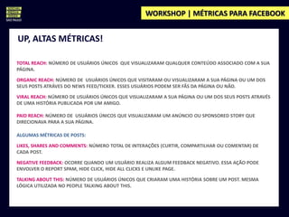 WORKSHOP | MÉTRICAS PARA FACEBOOK


UP, ALTAS MÉTRICAS!

TOTAL REACH: NÚMERO DE USUÁRIOS ÚNICOS QUE VISUALIZARAM QUALQUER CONTEÚDO ASSOCIADO COM A SUA
PÁGINA.

ORGANIC REACH: NÚMERO DE USUÁRIOS ÚNICOS QUE VISITARAM OU VISUALIZARAM A SUA PÁGINA OU UM DOS
SEUS POSTS ATRÁVES DO NEWS FEED/TICKER. ESSES USUÁRIOS PODEM SER FÃS DA PÁGINA OU NÃO.

VIRAL REACH: NÚMERO DE USUÁRIOS ÚNICOS QUE VISUALIZARAM A SUA PÁGINA OU UM DOS SEUS POSTS ATRAVÉS
DE UMA HISTÓRIA PUBLICADA POR UM AMIGO.

PAID REACH: NÚMERO DE USUÁRIOS ÚNICOS QUE VISUALIZARAM UM ANÚNCIO OU SPONSORED STORY QUE
DIRECIONAVA PARA A SUA PÁGINA.

ALGUMAS MÉTRICAS DE POSTS:

LIKES, SHARES AND COMMENTS: NÚMERO TOTAL DE INTERAÇÕES (CURTIR, COMPARTILHAR OU COMENTAR) DE
CADA POST.

NEGATIVE FEEDBACK: OCORRE QUANDO UM USUÁRIO REALIZA ALGUM FEEDBACK NEGATIVO. ESSA AÇÃO PODE
ENVOLVER O REPORT SPAM, HIDE CLICK, HIDE ALL CLICKS E UNLIKE PAGE.

TALKING ABOUT THIS: NÚMERO DE USUÁRIOS ÚNICOS QUE CRIARAM UMA HISTÓRIA SOBRE UM POST. MESMA
LÓGICA UTILIZADA NO PEOPLE TALKING ABOUT THIS.
 