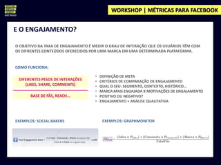 WORKSHOP | MÉTRICAS PARA FACEBOOK


E O ENGAJAMENTO?

O OBJETIVO DA TAXA DE ENGAJAMENTO É MEDIR O GRAU DE INTERAÇÃO QUE OS USUÁRIOS TÊM COM
OS DIFRENTES CONTEÚDOS OFERECIDOS POR UMA MARCA EM UMA DETERMINADA PLATAFORMA.


COMO FUNCIONA:

                                    •   DEFINIÇÃO DE META
 DIFERENTES PESOS DE INTERAÇÕES     •   CRITÉRIOS DE COMPARAÇÃO DE ENGAJAMENTO
    (LIKES, SHARE, COMMENTS)        •   QUAL O SEU: SEGMENTO, CONTEXTO, HISTÓRICO...
                                    •   MARCA MAIS ENGAJADA X MOTIVAÇÕES DE ENGAJAMENTO
       BASE DE FÃS, REACH...        •   POSITIVO OU NEGATIVO?
                                    •   ENGAJAMENTO + ANÁLISE QUALITATIVA



EXEMPLOS: SOCIAL BAKERS                  EXEMPLOS: GRAPHMONITOR
 