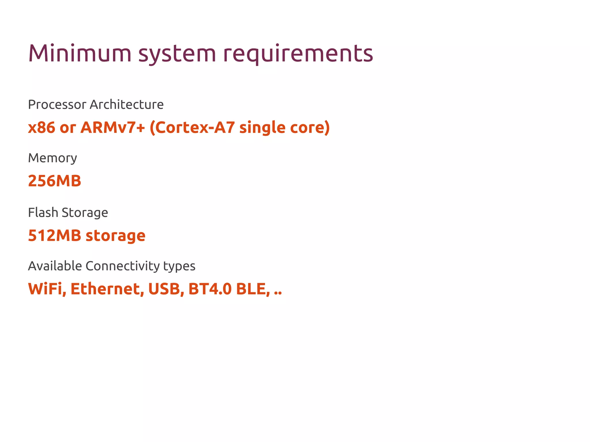 Minimum system requirements
Processor Architecture
x86 or ARMv7+ (Cortex-A7 single core)
Memory
256MB
Flash Storage
512MB storage
Available Connectivity types
WiFi, Ethernet, USB, BT4.0 BLE, ..
 