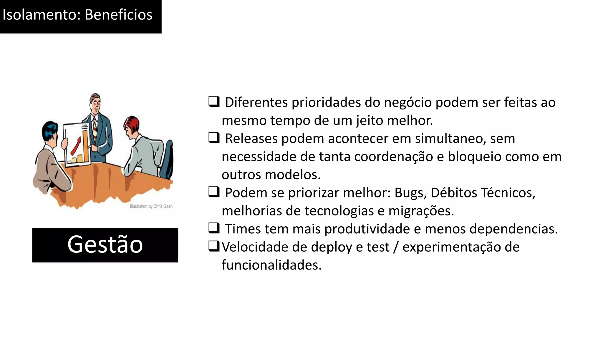 Isolamento: Beneficios Gestão  Diferentes prioridades do negócio podem ser feitas ao mesmo tempo de um jeito melhor.  Releases podem acontecer em simultaneo, sem necessidade de tanta coordenação e bloqueio como em outros modelos.  Podem se priorizar melhor: Bugs, Débitos Técnicos, melhorias de tecnologias e migrações.  Times tem mais produtividade e menos dependencias. Velocidade de deploy e test / experimentação de funcionalidades. 