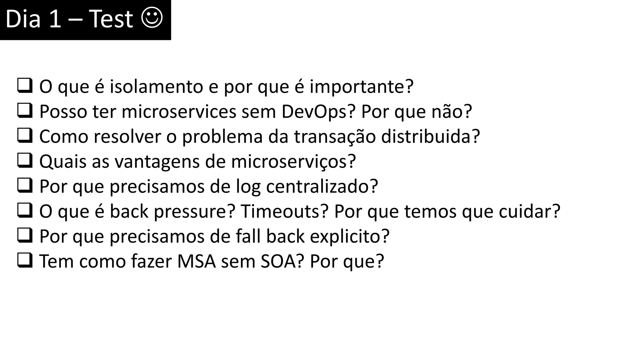 Dia 1 – Test   O que é isolamento e por que é importante?  Posso ter microservices sem DevOps? Por que não?  Como resolver o problema da transação distribuida?  Quais as vantagens de microserviços?  Por que precisamos de log centralizado?  O que é back pressure? Timeouts? Por que temos que cuidar?  Por que precisamos de fall back explicito?  Tem como fazer MSA sem SOA? Por que? 
