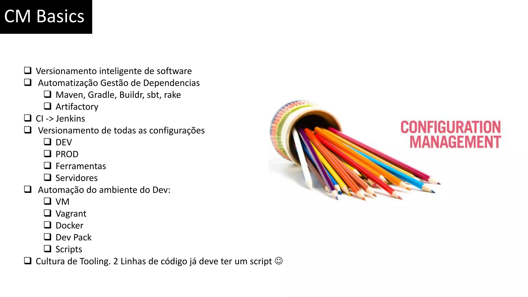 CM Basics  Versionamento inteligente de software  Automatização Gestão de Dependencias  Maven, Gradle, Buildr, sbt, rake  Artifactory  CI -> Jenkins  Versionamento de todas as configurações  DEV  PROD  Ferramentas  Servidores  Automação do ambiente do Dev:  VM  Vagrant  Docker  Dev Pack  Scripts  Cultura de Tooling. 2 Linhas de código já deve ter um script  