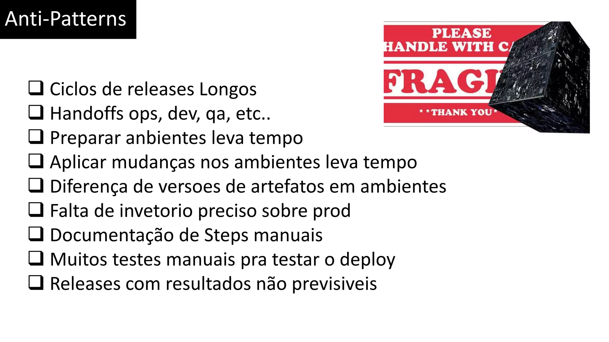 Anti-Patterns  Ciclos de releases Longos  Handoffs ops, dev, qa, etc..  Preparar anbientes leva tempo  Aplicar mudanças nos ambientes leva tempo  Diferença de versoes de artefatos em ambientes  Falta de invetorio preciso sobre prod  Documentação de Steps manuais  Muitos testes manuais pra testar o deploy  Releases com resultados não previsiveis 