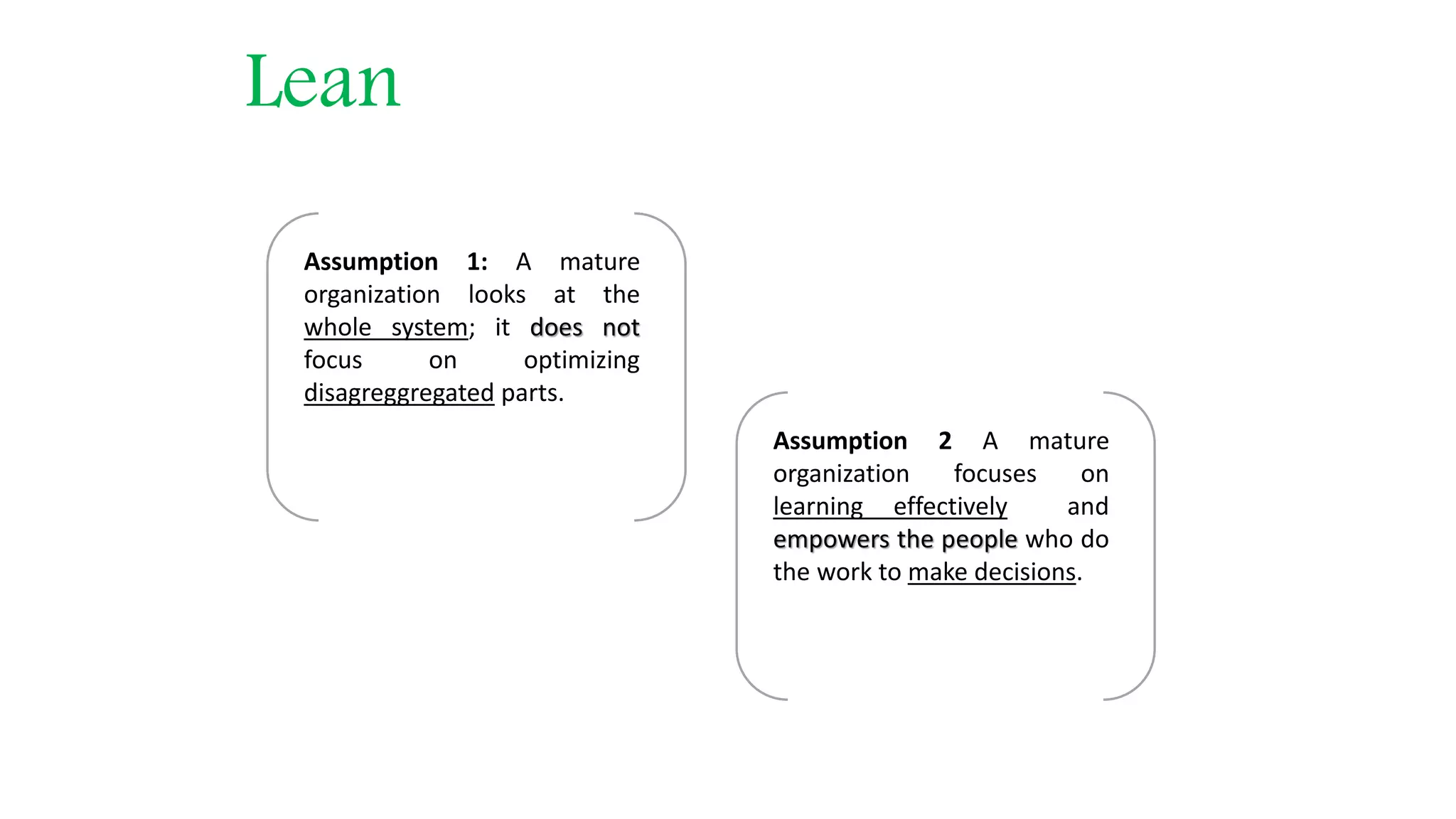 Lean Assumption 1: A mature organization looks at the whole system; it does not focus on optimizing disagreggregated parts. Assumption 2 A mature organization focuses on learning effectively and empowers the people who do the work to make decisions. 