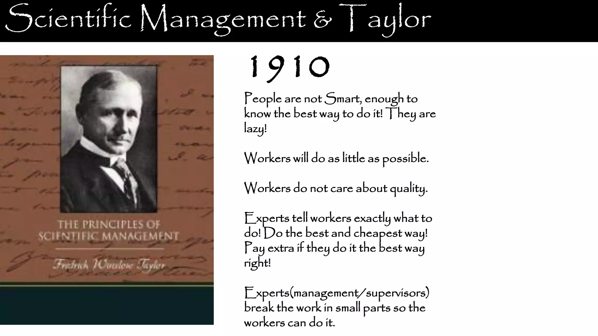 Scientific Management & Taylor 1910 People are not Smart, enough to know the best way to do it! They are lazy! Workers will do as little as possible. Workers do not care about quality. Experts tell workers exactly what to do! Do the best and cheapest way! Pay extra if they do it the best way right! Experts(management/supervisors) break the work in small parts so the workers can do it. 