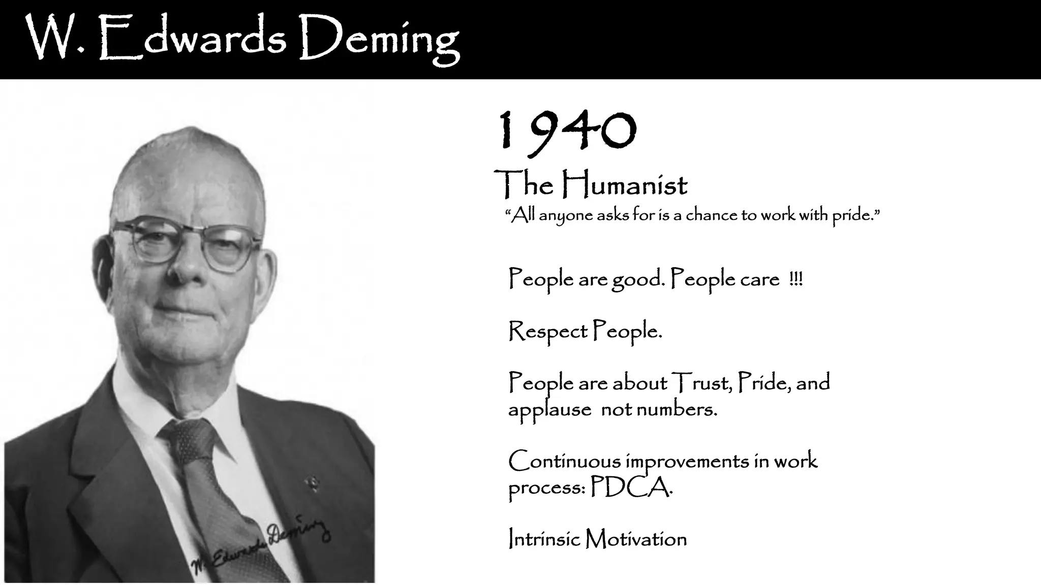 W. Edwards Deming The Humanist “All anyone asks for is a chance to work with pride.” 1940 People are good. People care !!! Respect People. People are about Trust, Pride, and applause not numbers. Continuous improvements in work process: PDCA. Intrinsic Motivation 