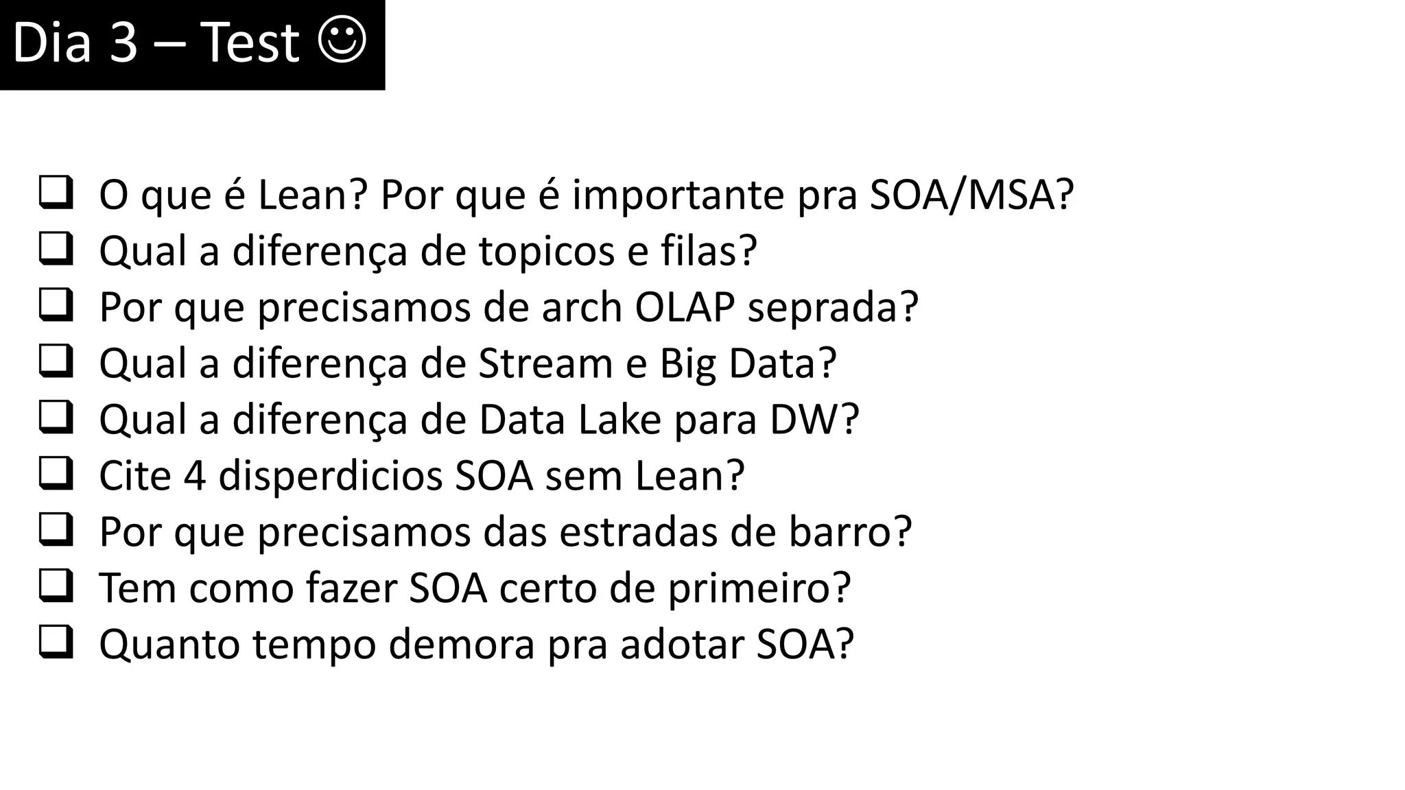 Dia 3 – Test   O que é Lean? Por que é importante pra SOA/MSA?  Qual a diferença de topicos e filas?  Por que precisamos de arch OLAP seprada?  Qual a diferença de Stream e Big Data?  Qual a diferença de Data Lake para DW?  Cite 4 disperdicios SOA sem Lean?  Por que precisamos das estradas de barro?  Tem como fazer SOA certo de primeiro?  Quanto tempo demora pra adotar SOA? 