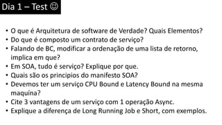 Dia 1 – Test 
• O que é Arquitetura de software de Verdade? Quais Elementos?
• Do que é composto um contrato de serviço?
• Falando de BC, modificar a ordenação de uma lista de retorno,
implica em que?
• Em SOA, tudo é serviço? Explique por que.
• Quais são os principios do manifesto SOA?
• Devemos ter um serviço CPU Bound e Latency Bound na mesma
maquína?
• Cite 3 vantagens de um serviço com 1 operação Async.
• Explique a diferença de Long Running Job e Short, com exemplos.
 