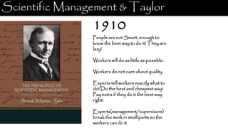 Scientific Management & Taylor
1910
People are not Smart, enough to
know the best way to do it! They are
lazy!
Workers will do as little as possible.
Workers do not care about quality.
Experts tell workers exactly what to
do! Do the best and cheapest way!
Pay extra if they do it the best way
right!
Experts(management/supervisors)
break the work in small parts so the
workers can do it.
 