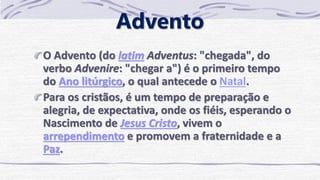 Advento
O Advento (do latim Adventus: "chegada", do
verbo Advenire: "chegar a") é o primeiro tempo
do Ano litúrgico, o qual antecede o Natal.
Para os cristãos, é um tempo de preparação e
alegria, de expectativa, onde os fiéis, esperando o
Nascimento de Jesus Cristo, vivem o
arrependimento e promovem a fraternidade e a
Paz.
 