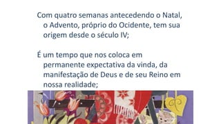 Com quatro semanas antecedendo o Natal,
o Advento, próprio do Ocidente, tem sua
origem desde o século IV;
É um tempo que nos coloca em
permanente expectativa da vinda, da
manifestação de Deus e de seu Reino em
nossa realidade;
 
