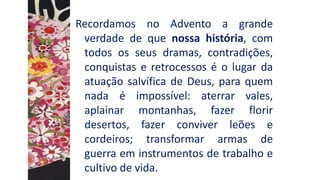 Recordamos no Advento a grande
verdade de que nossa história, com
todos os seus dramas, contradições,
conquistas e retrocessos é o lugar da
atuação salvífica de Deus, para quem
nada é impossível: aterrar vales,
aplainar montanhas, fazer florir
desertos, fazer conviver leões e
cordeiros; transformar armas de
guerra em instrumentos de trabalho e
cultivo de vida.
 
