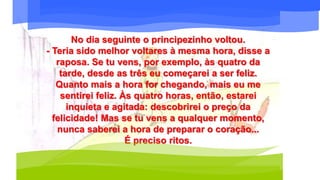 No dia seguinte o principezinho voltou.
- Teria sido melhor voltares à mesma hora, disse a
raposa. Se tu vens, por exemplo, às quatro da
tarde, desde as três eu começarei a ser feliz.
Quanto mais a hora for chegando, mais eu me
sentirei feliz. Às quatro horas, então, estarei
inquieta e agitada: descobrirei o preço da
felicidade! Mas se tu vens a qualquer momento,
nunca saberei a hora de preparar o coração...
É preciso ritos.
 