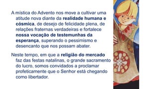 A mística do Advento nos move a cultivar uma
atitude nova diante da realidade humana e
cósmica, de desejo de felicidade plena, de
relações fraternas verdadeiras e fortalece
nossa vocação de testemunhas da
esperança, superando o pessimismo e
desencanto que nos possam abater.
Neste tempo, em que a religião do mercado
faz das festas natalinas, o grande sacramento
do lucro, somos convidados a proclamar
profeticamente que o Senhor está chegando
como libertador.
 