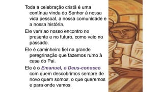 Toda a celebração cristã é uma
contínua vinda do Senhor à nossa
vida pessoal, a nossa comunidade e
a nossa história.
Ele vem ao nosso encontro no
presente e no futuro, como veio no
passado.
Ele é caminheiro fiel na grande
peregrinação que fazemos rumo à
casa do Pai.
Ele é o Emanuel, o Deus-conosco
com quem descobrimos sempre de
novo quem somos, o que queremos
e para onde vamos.
 