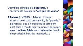 O símbolo principal é a Eucaristia, o
sacramento da espera: “até que ele venha”.
A Palavra (o VERBO!). Advento é tempo
especial de escuta, de atenção, de “gravidez”
da Palavra: que o Verbo se faça carne em
nós! Todo o rito da Palavra merece destaque:
o uso do livro, Bíblia ou o Lecionário, levado
em procissão, beijado, incensado...;
 