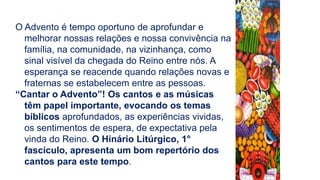 O Advento é tempo oportuno de aprofundar e
melhorar nossas relações e nossa convivência na
família, na comunidade, na vizinhança, como
sinal visível da chegada do Reino entre nós. A
esperança se reacende quando relações novas e
fraternas se estabelecem entre as pessoas.
“Cantar o Advento”! Os cantos e as músicas
têm papel importante, evocando os temas
bíblicos aprofundados, as experiências vividas,
os sentimentos de espera, de expectativa pela
vinda do Reino. O Hinário Litúrgico, 1°
fascículo, apresenta um bom repertório dos
cantos para este tempo.
 