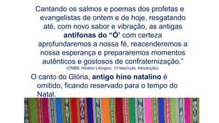 Cantando os salmos e poemas dos profetas e
evangelistas de ontem e de hoje, resgatando
até, com novo sabor e vibração, as antigas
antífonas do “Ó’ com certeza
aprofundaremos a nossa fé, reacenderemos a
nossa esperança e prepararemos momentos
autênticos e gostosos de confraternização.”
(CNBB, Hinário Litúrgico, 10 fascículo, introdução).
O canto do Glória, antigo hino natalino é
omitido, ficando reservado para o tempo do
Natal.
 