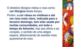 O diretório litúrgico indica o roxo como
cor litúrgica deste tempo.
Porém, a cor rósea ou violácea e até
um roxo mais claro, indicada para o
terceiro domingo, tem sido usada por
muitas comunidades, em todo o
tempo do Advento: traz aos olhos e ao
coração, o sentido de uma alegre
espera, diferenciando do sentido mais
quaresmal do roxo.
 