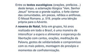 Entre os textos eucológicos (orações, prefácios...)
deste tempo, a aclamação litúrgica “Vem, Senhor
Jesus!” torna-se a grande súplica, o forte clamor
das comunidades, em preces, refrãos e antífonas.
O Missal Romano, p. 519, propõe uma bênção
própria para o Advento.
A novena de Natal, feita em grupos, há anos
realizada em todo o Brasil, é uma maneira de
intensificar a espera e alimentar a esperança da
libertação com cantos, orações, meditação da
Palavra, gestos de solidariedade e compromisso
com os mais pobres, montagem do presépio e
momentos de confraternização.
 