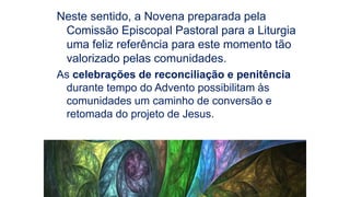 Neste sentido, a Novena preparada pela
Comissão Episcopal Pastoral para a Liturgia
uma feliz referência para este momento tão
valorizado pelas comunidades.
As celebrações de reconciliação e penitência
durante tempo do Advento possibilitam às
comunidades um caminho de conversão e
retomada do projeto de Jesus.
 