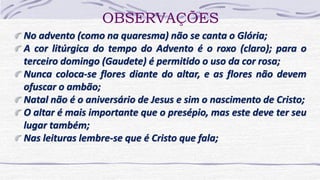 OBSERVAÇÕES
No advento (como na quaresma) não se canta o Glória;
A cor litúrgica do tempo do Advento é o roxo (claro); para o
terceiro domingo (Gaudete) é permitido o uso da cor rosa;
Nunca coloca-se flores diante do altar, e as flores não devem
ofuscar o ambão;
Natal não é o aniversário de Jesus e sim o nascimento de Cristo;
O altar é mais importante que o presépio, mas este deve ter seu
lugar também;
Nas leituras lembre-se que é Cristo que fala;
 