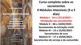 Curso completo sobre os
sacramentos
4 Módulos intensivos (3 a 5
dias)
Módulo I - 14 a 17/12/2022 –
introdução aos sacramentos
Módulo II – 06 a 10/02/2023 -
Sacramentos da Iniciação cristã
Módulo III – 13 a 15/03/2023 -
Sacramentos de cura
Módulo IV – 17 a 19/04/2023 -
Sacramentos do serviço e da comunhão
 