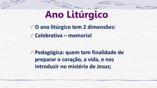 Ano Litúrgico
O ano litúrgico tem 2 dimensões:
Celebrativa – memorial
Pedagógica: quem tem finalidade de
preparar o coração, a vida, e nos
introduzir no mistério de Jesus;
 