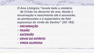 O Ano Litúrgico “revela todo o mistério
de Cristo no decorrer do ano, desde a
encarnação e nascimento até à ascensão,
ao pentecostes e à expectativa da feliz
esperança da vinda do Senhor” (SC 102).
ENCARNAÇÃO
PAIXÃO
ASCENSÃO
ENVIO DO ESPÍRITO
VINDA GLORIOSA
 