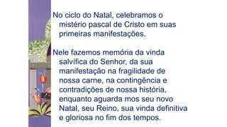No ciclo do Natal, celebramos o
mistério pascal de Cristo em suas
primeiras manifestações.
Nele fazemos memória da vinda
salvífica do Senhor, da sua
manifestação na fragilidade de
nossa carne, na contingência e
contradições de nossa história,
enquanto aguarda mos seu novo
Natal, seu Reino, sua vinda definitiva
e gloriosa no fim dos tempos.
 