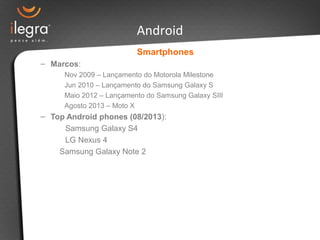 Smartphones
– Marcos:
Nov 2009 – Lançamento do Motorola Milestone
Jun 2010 – Lançamento do Samsung Galaxy S
Maio 2012 – Lançamento do Samsung Galaxy SIII
Agosto 2013 – Moto X
– Top Android phones (08/2013):
Samsung Galaxy S4
LG Nexus 4
Samsung Galaxy Note 2
Android
 