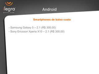 Smartphones de baixo custo
- Samsung Galaxy 5 – 2.1 (R$ 300,00)
- Sony Ericsson Xperia X10 – 2.1 (R$ 300,00)
Android
 