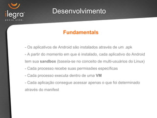Desenvolvimento
Fundamentals
- Os aplicativos de Android são instalados através de um .apk
- A partir do momento em que é instalado, cada aplicativo do Android
tem sua sandbox (baseia-se no conceito de multi-usuários do Linux)
- Cada processo recebe suas permissões específicas
- Cada processo executa dentro de uma VM
- Cada aplicação consegue acessar apenas o que foi determinado
através do manifest
 
