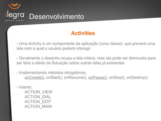 Desenvolvimento
Activities
- Uma Activity é um componente da aplicação (uma classe), que proverá uma
tela com a qual o usuário poderá interagir
- Geralmente o desenho ocupa a tela inteira, mas ela pode ser diminuída para
ser feito o efeito de flutuação sobre outras telas já existentes
- Implementando métodos obrigatórios:
onCreate(), onStart(), onResume(), onPause(), onStop(), onDestroy()
- Intents:
ACTION_VIEW
ACTION_DIAL
ACTION_EDIT
ACTION_MAIN
 
