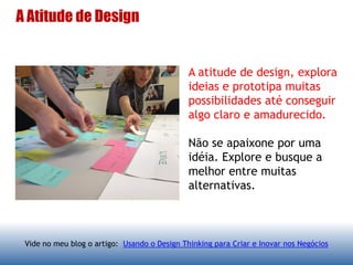 A Atitude de Design
A atitude de design, explora
ideias e prototipa muitas
possibilidades até conseguir
algo claro e amadurecido.
Não se apaixone por uma
idéia. Explore e busque a
melhor entre muitas
alternativas.
Vide no meu blog o artigo: Usando o Design Thinking para Criar e Inovar nos Negócios
 