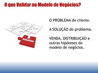 O que Validar no Modelo de Negócios?
O PROBLEMA do cliente.
A SOLUÇÃO do problema.
VENDA, DISTRIBUIÇÃO e
outras hipóteses do
modelo de negócios.
 