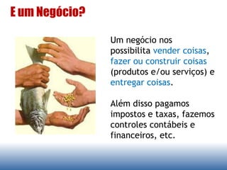 Um negócio nos
possibilita vender coisas,
fazer ou construir coisas
(produtos e/ou serviços) e
entregar coisas.
Além disso pagamos
impostos e taxas, fazemos
controles contábeis e
financeiros, etc.
E um Negócio?
 