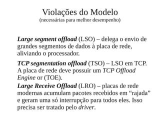 Violações do Modelo
(necessárias para melhor desempenho)
Large segment offload (LSO) – delega o envio de
grandes segmentos de dados à placa de rede,
aliviando o processador.
TCP segmentation offload (TSO) – LSO em TCP.
A placa de rede deve possuir um TCP Offload
Engine or (TOE).
Large Receive Offload (LRO) – placas de rede
modernas acumulam pacotes recebidos em “rajada”
e geram uma só interrupção para todos eles. Isso
precisa ser tratado pelo driver.
 